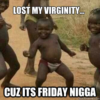 Lost my virginity... Cuz its friday nigga  Its friday niggas