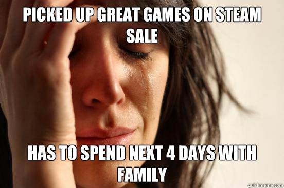 Picked up great games on steam sale  Has to spend next 4 days with family  - Picked up great games on steam sale  Has to spend next 4 days with family   First World Problems