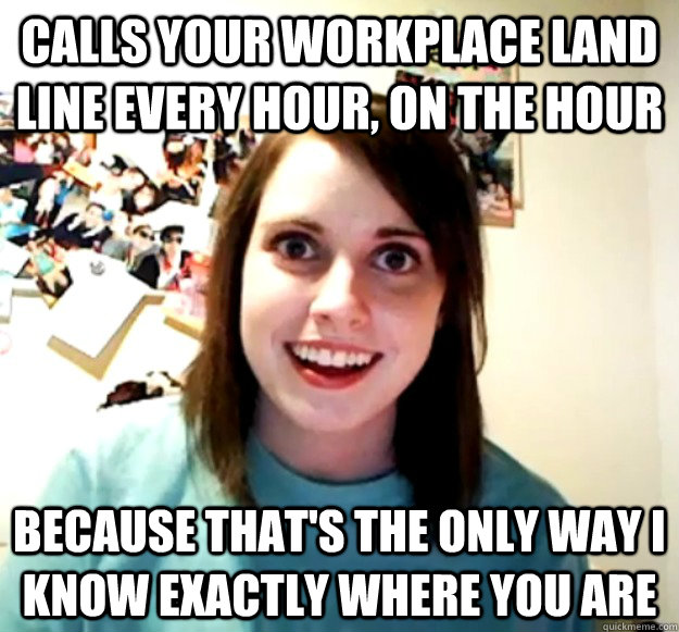 Calls your workplace land line every hour, on the hour Because that's the only way I know exactly where you are  Overly Attached Girlfriend