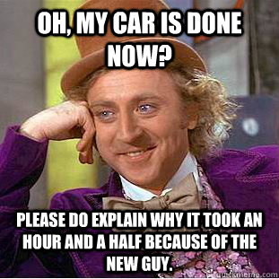 Oh, my car is done now? Please do explain why it took an hour and a half because of the new guy.  Creepy Wonka