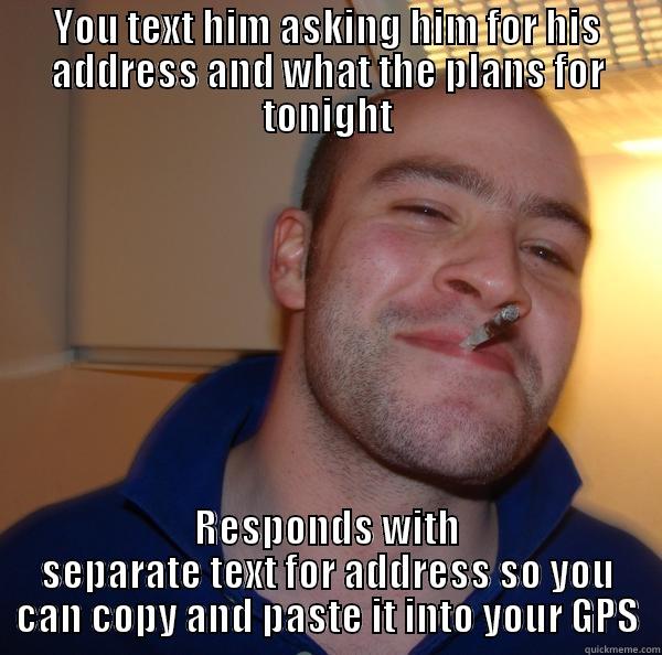 YOU TEXT HIM ASKING HIM FOR HIS ADDRESS AND WHAT THE PLANS FOR TONIGHT RESPONDS WITH SEPARATE TEXT FOR ADDRESS SO YOU CAN COPY AND PASTE IT INTO YOUR GPS Good Guy Greg 