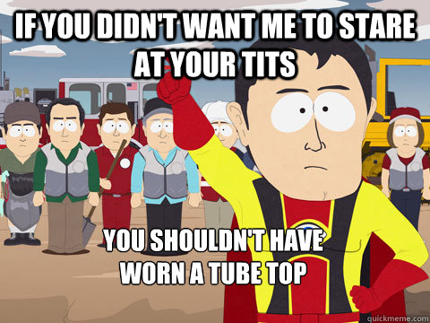 If you didn't want me to stare at your tits you shouldn't have 
worn a tube top  Captain Hindsight
