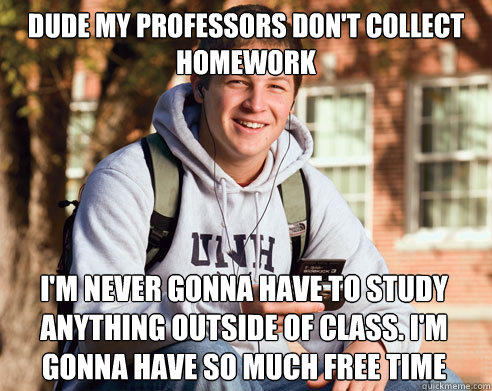 dude my professors don't collect homework I'm never gonna have to study anything outside of class. I'm gonna have so much free time - dude my professors don't collect homework I'm never gonna have to study anything outside of class. I'm gonna have so much free time  College Freshman