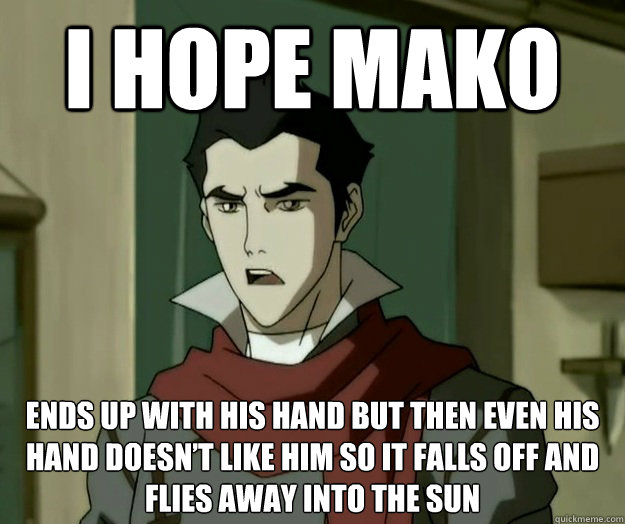 I hope mako ends up with his hand but then even his hand doesn’t like him so it falls off and flies away into the sun  i hope mako