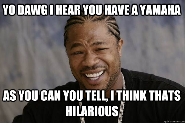 YO DAWG I HEAR YOU have a yamaha as you can you tell, I think thats hilarious  Xzibit meme