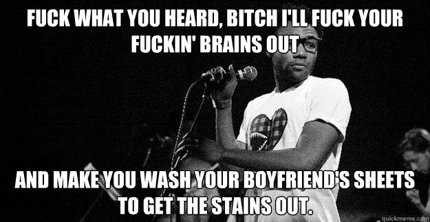 Fuck what you heard, bitch I'll fuck your fuckin' brains out And make you wash your boyfriend's sheets to get the stains out.  Childish Gambino