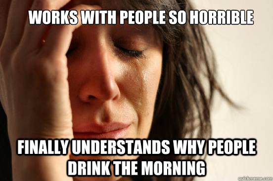 Works with people so horrible Finally understands why people drink the Morning  First World Problems