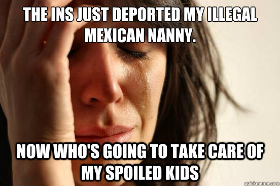 The INS just deported my illegal Mexican nanny. now who's going to take care of my spoiled kids  First World Problems