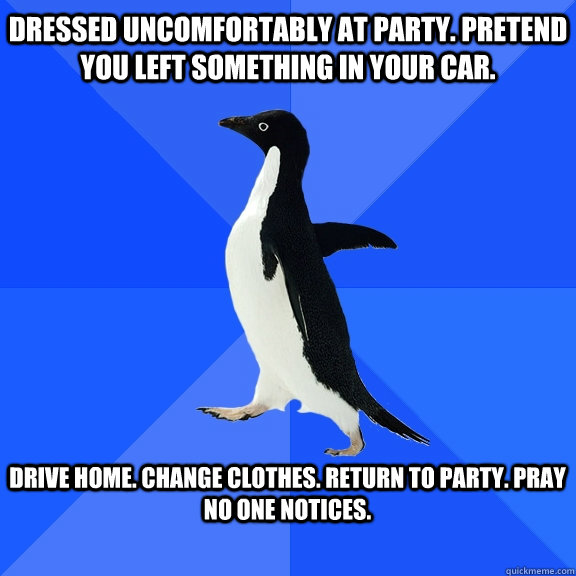 Dressed uncomfortably at party. pretend you left something in your car.  drive home. change clothes. Return to party. Pray no one notices.   Socially Awkward Penguin
