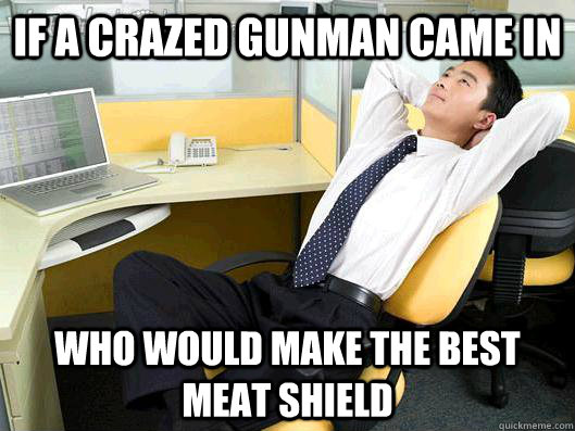 If a crazed Gunman came in who would make the best meat shield   Office Thoughts