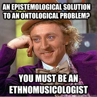 An Epistemological solution to an ontological problem? You must be an ethnomusicologist  Condescending Wonka