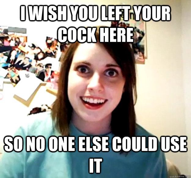 I wish you left your cock here so no one else could use it  Overly Attached Girlfriend