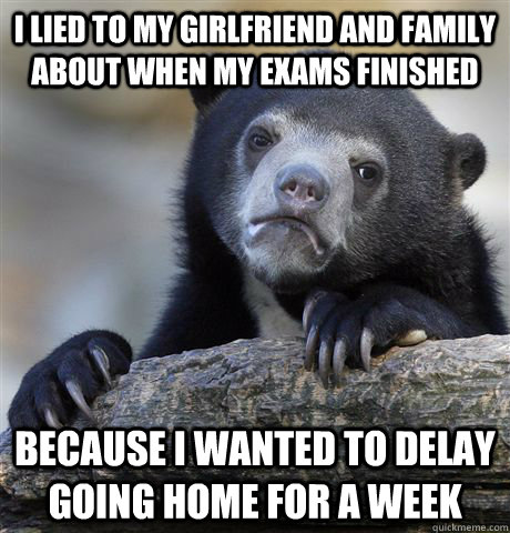 I lied to my girlfriend and family about when my exams finished because I wanted to delay going home for a week  Confession Bear