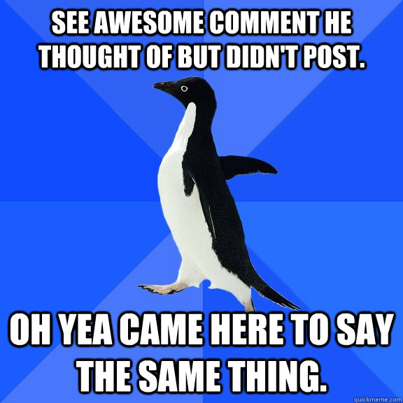 See awesome comment he thought of but didn't post. Oh yea came here to say the same thing.  Socially Awkward Penguin