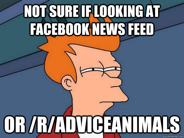 Not sure if looking at Facebook news feed or /r/AdviceAnimals  Futurama Fry