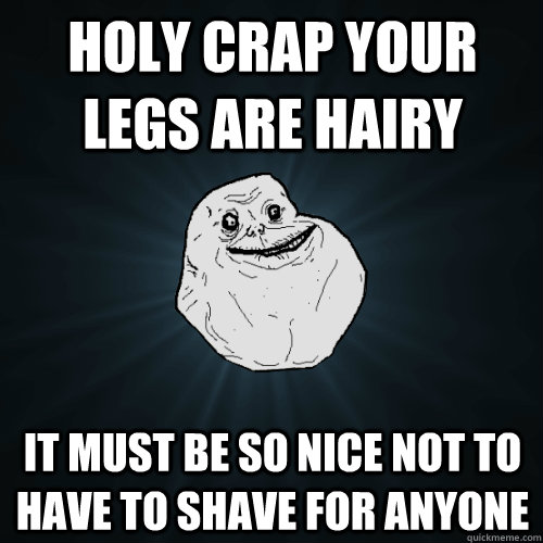 holy crap your legs are hairy It must be so nice not to have to shave for anyone  Forever Alone