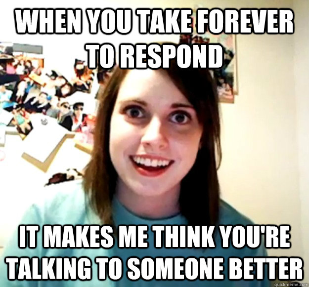 WHEN YOU TAKE FOREVER TO RESPOND IT MAKES ME THINK YOU'RE TALKING TO SOMEONE BETTER  Overly Attached Girlfriend