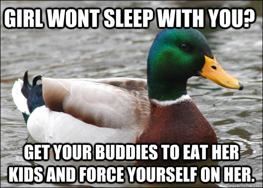 Girl wont sleep with you? Get your buddies to eat her kids and force yourself on her.  Actual Advice Mallard
