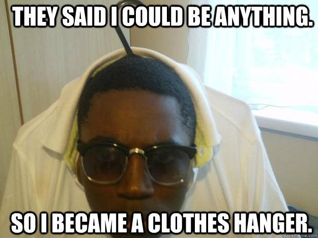 They said i could be anything. So i became a clothes hanger.  Go hang yourself