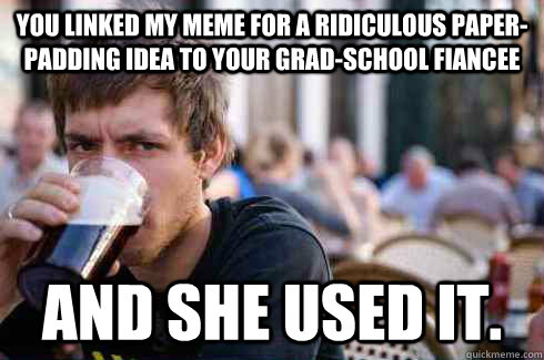 You linked my meme for a ridiculous paper-padding idea to your grad-school fiancee and she used it.  Lazy College Senior