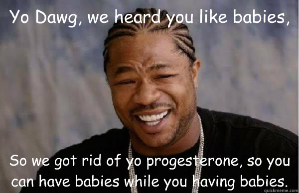 Yo Dawg, we heard you like babies, So we got rid of yo progesterone, so you can have babies while you having babies. - Yo Dawg, we heard you like babies, So we got rid of yo progesterone, so you can have babies while you having babies.  Yo Dawg BFMV