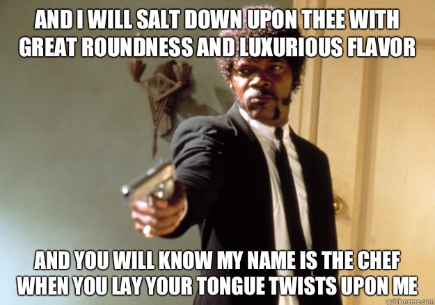And I will salt down upon thee with great roundness and luxurious flavor And you will know my name is the Chef when you lay your tongue twists upon me  Samuel L Jackson