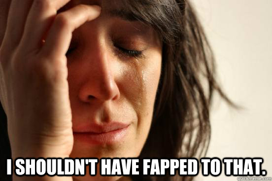 I shouldn't have fapped to that.  First World Problems