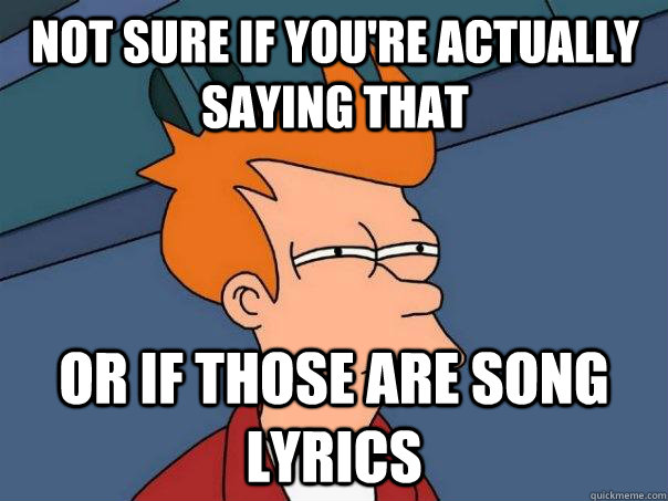 Not sure if you're actually saying that Or if those are song lyrics   Futurama Fry