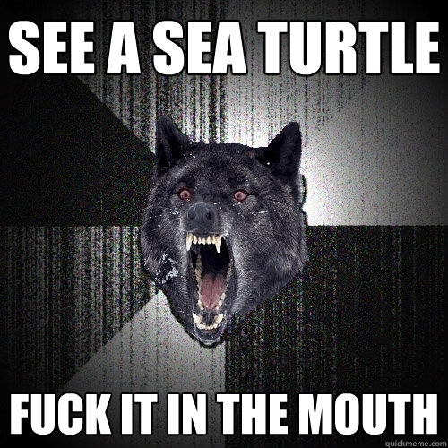See a sea turtle fuck it in the mouth  Insanity Wolf