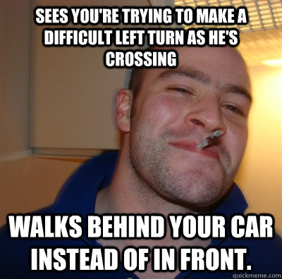 Sees you're trying to make a difficult left turn as he's crossing walks behind your car instead of in front. - Sees you're trying to make a difficult left turn as he's crossing walks behind your car instead of in front.  GoodGuyGreg