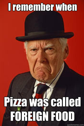 I remember when Pizza was called FOREIGN FOOD   Pissed old guy