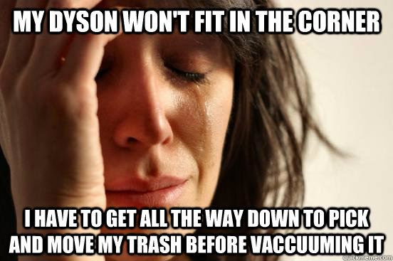 My dyson won't fit in the corner I have to get all the way down to pick and move my trash before vaccuuming it  First World Problems