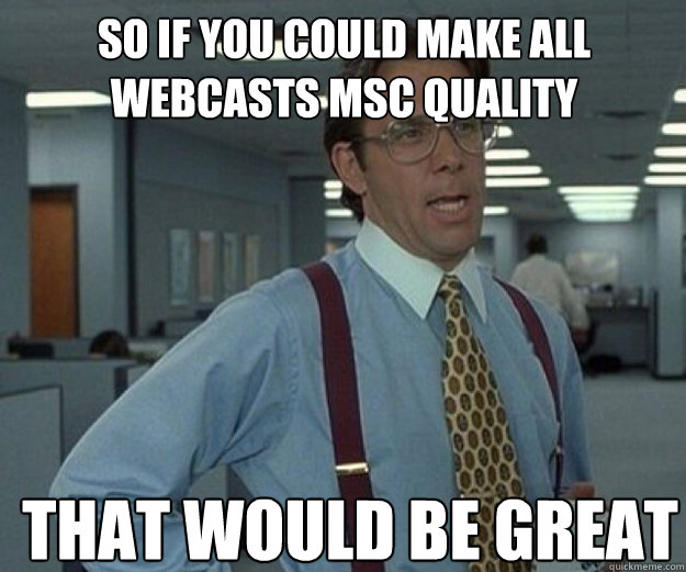 So if you could make all webcasts MSC quality THAT WOULD BE GREAT  that would be great