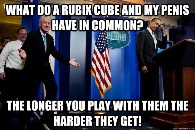 What do a rubix cube and my penis have in common? The longer you play with them the harder they get!  