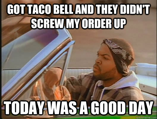 Got Taco Bell and they didn't screw my order up Today was a good day - Got Taco Bell and they didn't screw my order up Today was a good day  today was a good day
