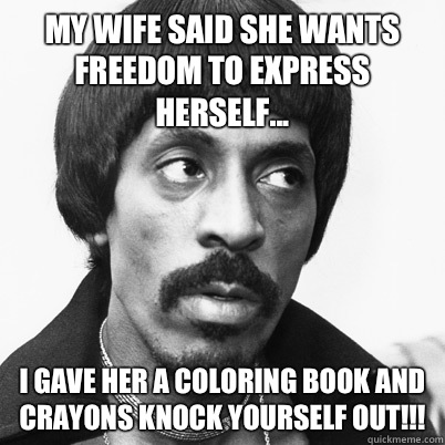 My wife said she wants freedom to express herself... I gave her a coloring book and crayons knock yourself out!!!  Ike Turner