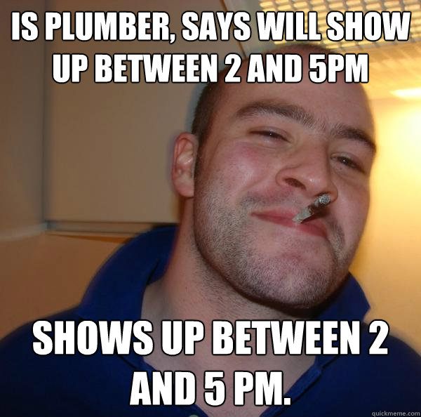 Is plumber, says will show up between 2 and 5pm Shows up between 2 and 5 pm. - Is plumber, says will show up between 2 and 5pm Shows up between 2 and 5 pm.  Misc
