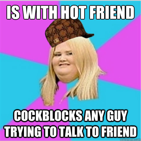 is with hot friend cockblocks any guy trying to talk to friend  scumbag fat girl