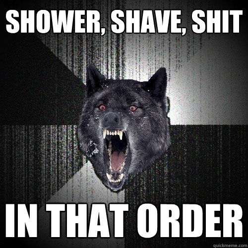 shower, shave, shit in that order  Insanity Wolf