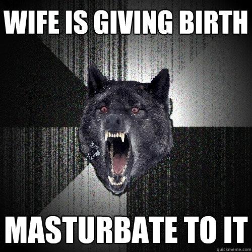 wife is giving birth masturbate to it  Insanity Wolf