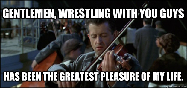 Gentlemen, wrestling with you guys Has been the greatest pleasure of my life. - Gentlemen, wrestling with you guys Has been the greatest pleasure of my life.  Final Song Titanic