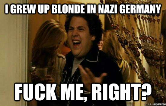 I grew up blonde in Nazi Germany fuck me, right?  fuckmeright