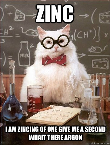 ZINC I AM ZINCING OF ONE GIVE ME A SECOND WHAIT THERE ARGON  Chemistry Cat