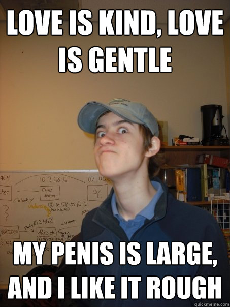 LOve is kind, Love is gentle my penis is large, and i like it rough  