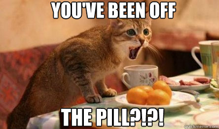 You've been off The pill?!?!  