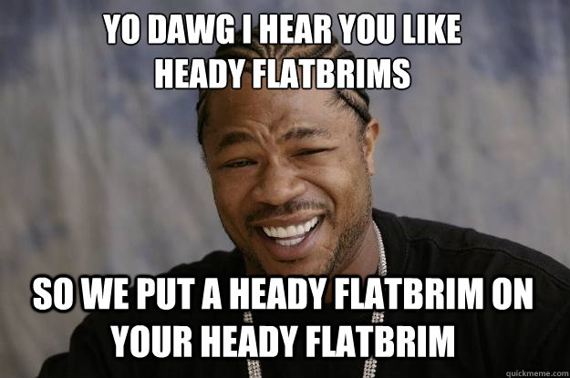 YO DAWG I HEAR YOU LIKE 
heady flatbrims SO WE put a heady flatbrim on your heady flatbrim  Xzibit meme