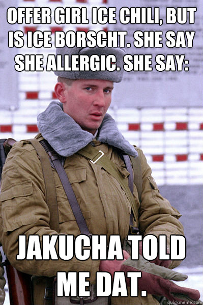 offer girl ice chili, but is ice borscht. she say she allergic. she say: jakucha told me dat.  Jakucha