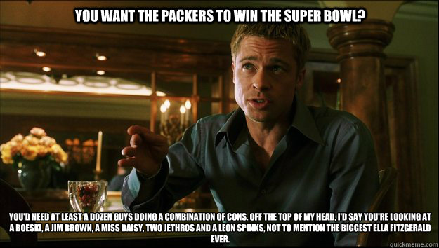 You want the Packers to win the Super Bowl? You'd need at least a dozen guys doing a combination of cons. Off the top of my head, I'd say you're looking at a Boeski, a Jim Brown, a Miss Daisy, two Jethros and a Leon Spinks, not to mention the biggest Ella - You want the Packers to win the Super Bowl? You'd need at least a dozen guys doing a combination of cons. Off the top of my head, I'd say you're looking at a Boeski, a Jim Brown, a Miss Daisy, two Jethros and a Leon Spinks, not to mention the biggest Ella  Packers winning the super bowl meme