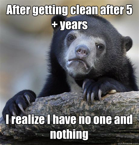 After getting clean after 5 + years I realize I have no one and nothing - After getting clean after 5 + years I realize I have no one and nothing  Confession Bear
