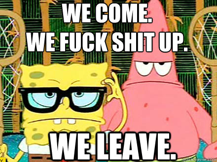 We come. 
we fuck shit up. we leave. - We come. 
we fuck shit up. we leave.  Spongebob and Patrick